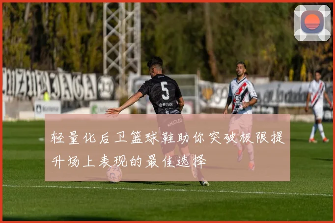 轻量化后卫篮球鞋助你突破极限提升场上表现的最佳选择