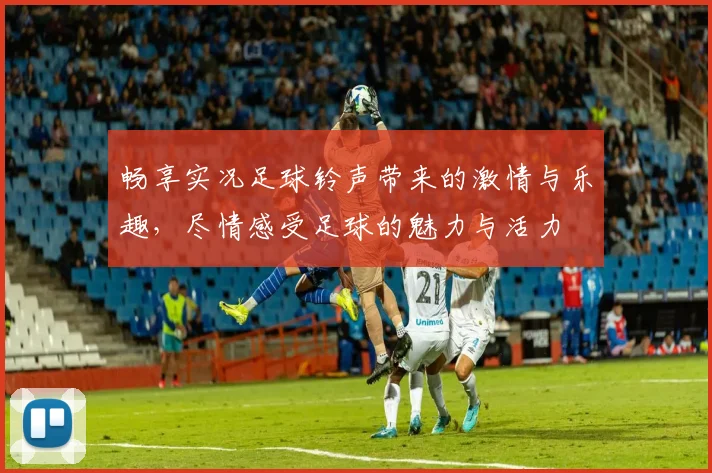 畅享实况足球铃声带来的激情与乐趣，尽情感受足球的魅力与活力
